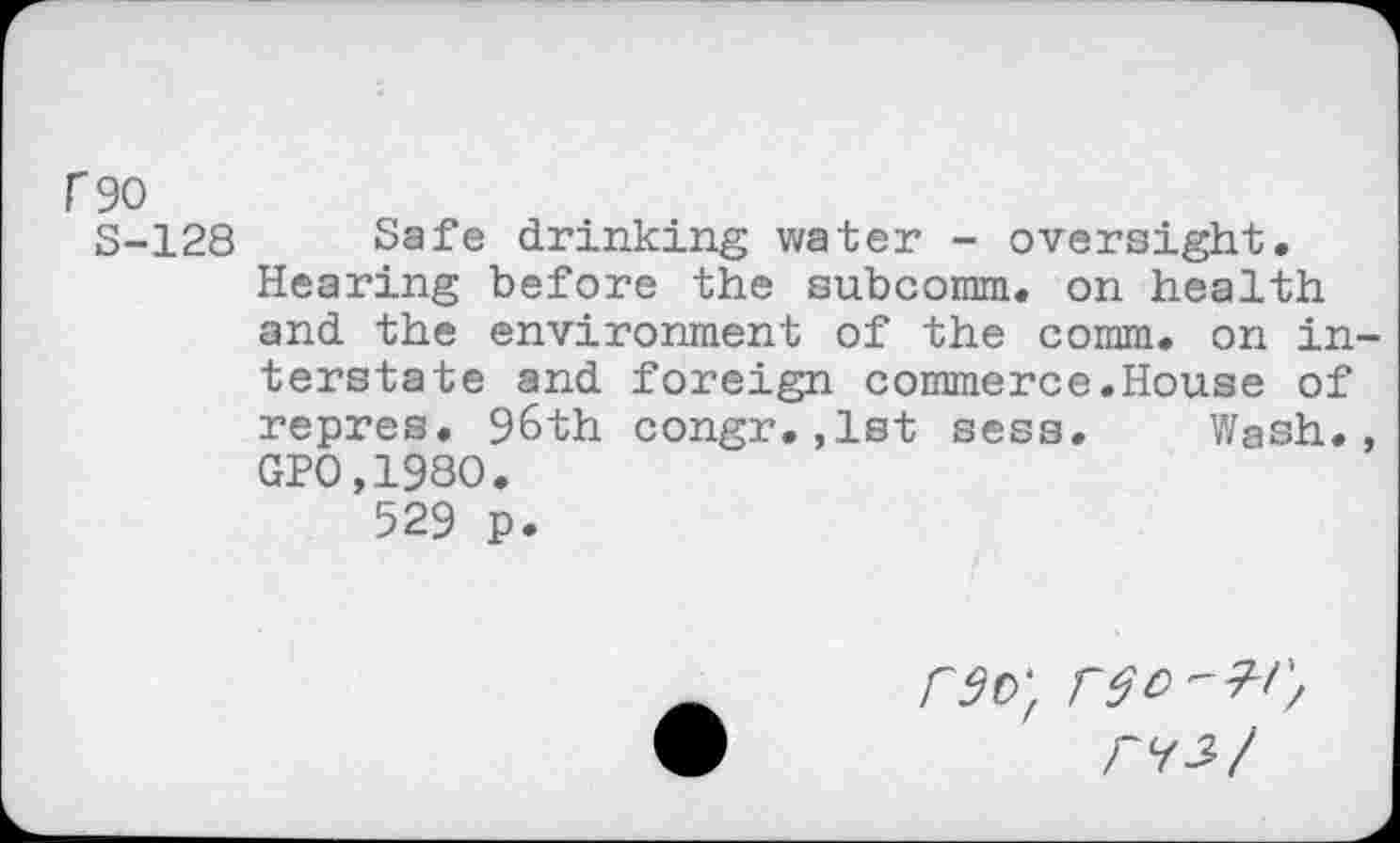 ﻿rgo
3-128 Safe drinking water - oversight. Hearing before the subcomm. on health and the environment of the comm, on in terstate and foreign commerce.House of repres. 96th congr.,1st sess. Wash. GPO,198O.
529 p.
rSO-f